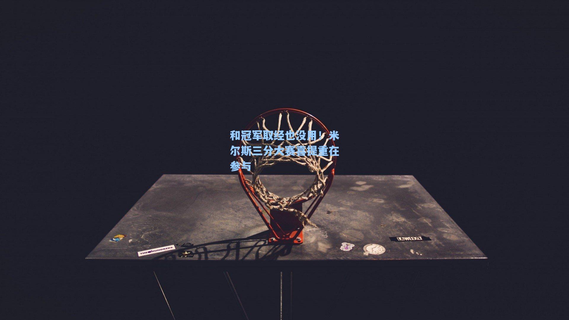 和冠军取经也没用！米尔斯三分大赛喜提重在参与