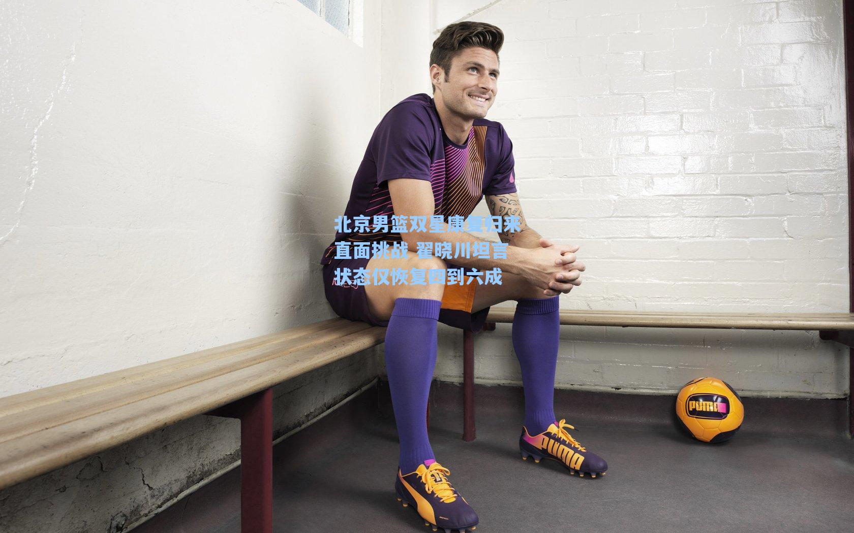 北京男篮双星康复归来直面挑战 翟晓川坦言状态仅恢复四到六成